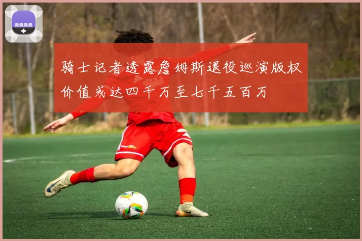 骑士记者透露詹姆斯退役巡演版权价值或达四千万至七千五百万