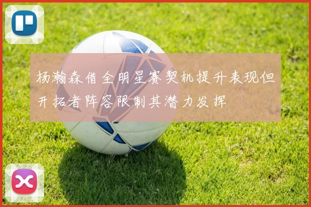 杨瀚森借全明星赛契机提升表现但开拓者阵容限制其潜力发挥