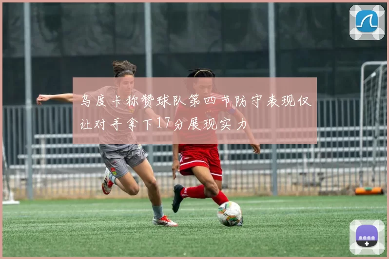 乌度卡称赞球队第四节防守表现仅让对手拿下17分展现实力