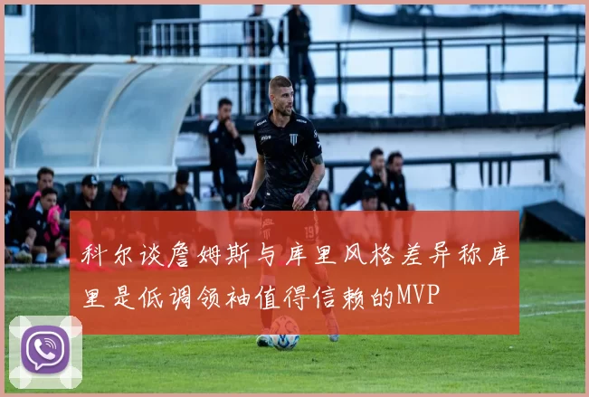 科尔谈詹姆斯与库里风格差异称库里是低调领袖值得信赖的MVP