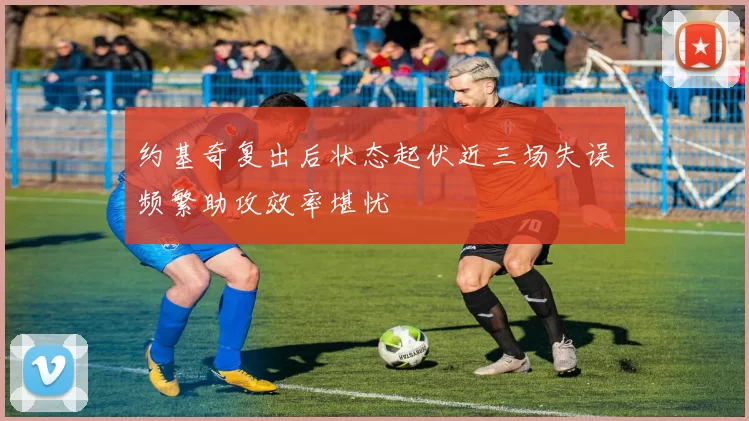 约基奇复出后状态起伏近三场失误频繁助攻效率堪忧