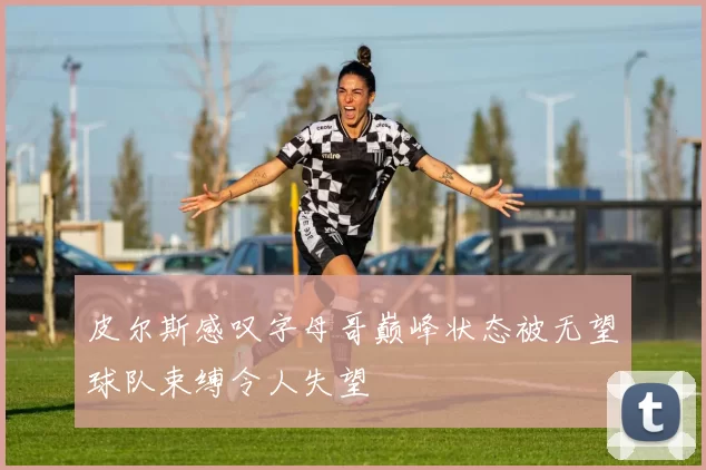 皮尔斯感叹字母哥巅峰状态被无望球队束缚令人失望