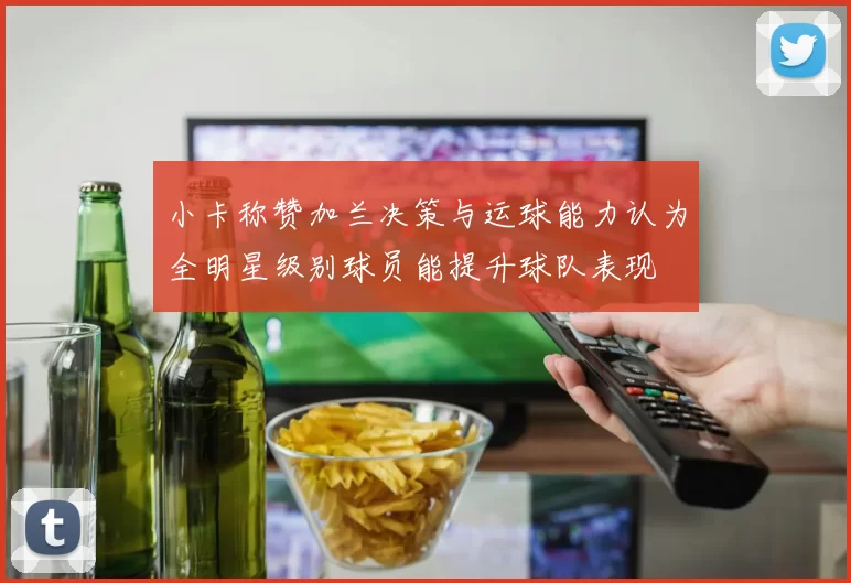 小卡称赞加兰决策与运球能力认为全明星级别球员能提升球队表现
