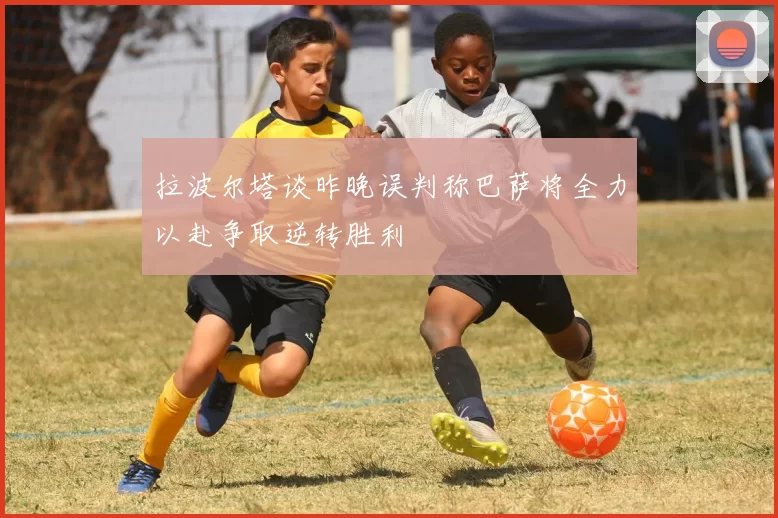 拉波尔塔谈昨晚误判称巴萨将全力以赴争取逆转胜利