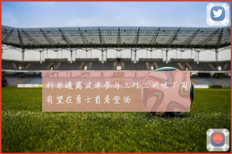 科尔透露波津参与三对三训练下周有望在勇士首秀登场