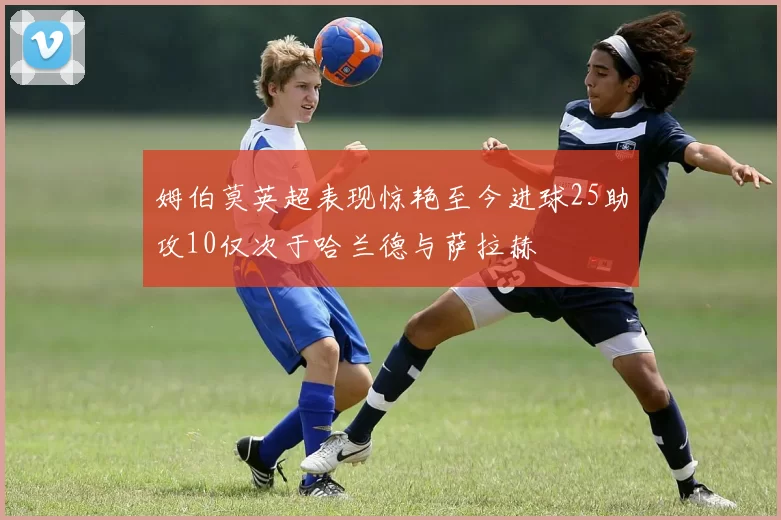 姆伯莫英超表现惊艳至今进球25助攻10仅次于哈兰德与萨拉赫