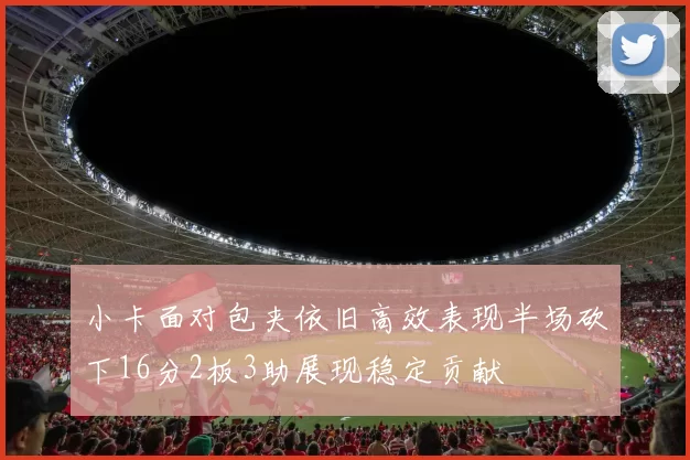 小卡面对包夹依旧高效表现半场砍下16分2板3助展现稳定贡献