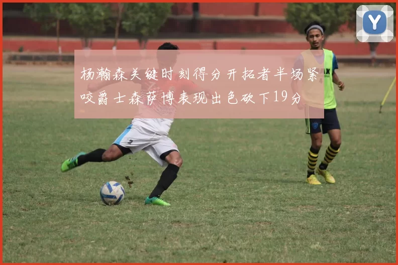 杨瀚森关键时刻得分开拓者半场紧咬爵士森萨博表现出色砍下19分