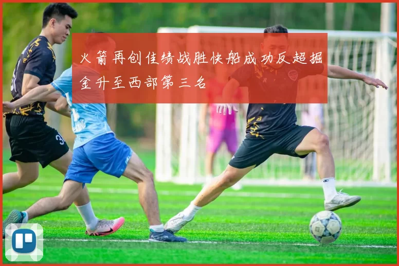 火箭再创佳绩战胜快船成功反超掘金升至西部第三名