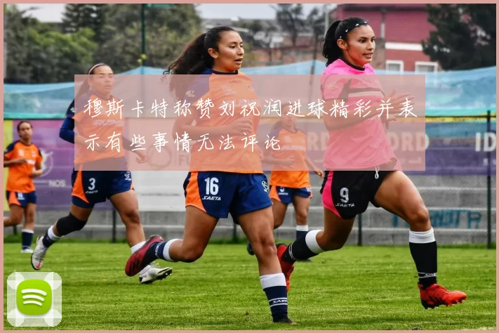 穆斯卡特称赞刘祝润进球精彩并表示有些事情无法评论