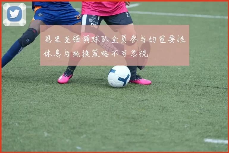 恩里克强调球队全员参与的重要性休息与轮换策略不可忽视