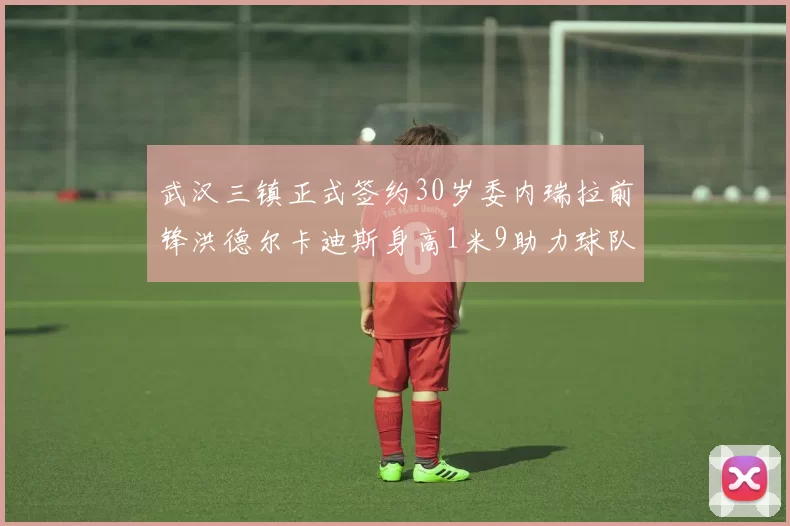武汉三镇正式签约30岁委内瑞拉前锋洪德尔卡迪斯身高1米9助力球队新赛季