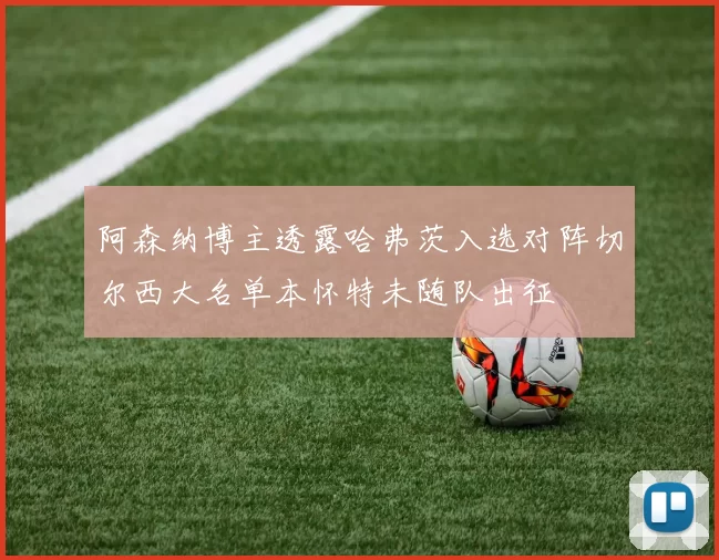 阿森纳博主透露哈弗茨入选对阵切尔西大名单本怀特未随队出征