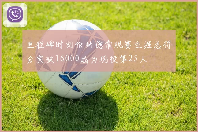里程碑时刻伦纳德常规赛生涯总得分突破16000成为现役第25人