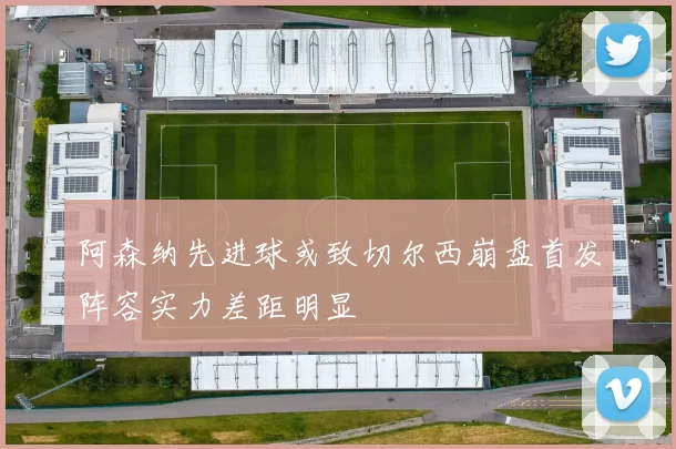 阿森纳先进球或致切尔西崩盘首发阵容实力差距明显