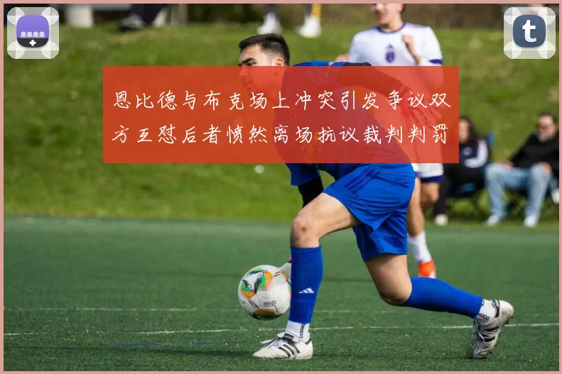 恩比德与布克场上冲突引发争议双方互怼后者愤然离场抗议裁判判罚