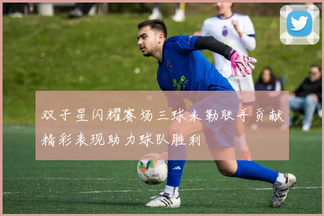 双子星闪耀赛场三球米勒联手贡献精彩表现助力球队胜利