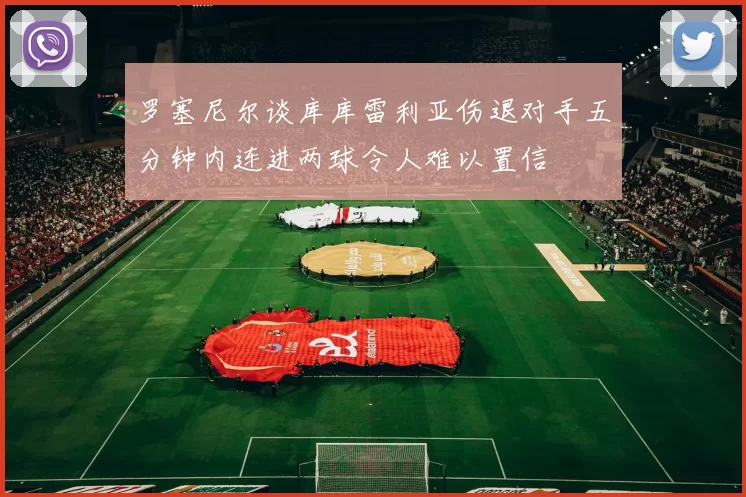 罗塞尼尔谈库库雷利亚伤退对手五分钟内连进两球令人难以置信