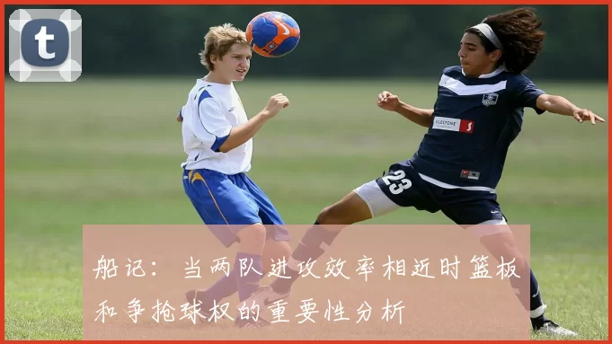 船记：当两队进攻效率相近时篮板和争抢球权的重要性分析