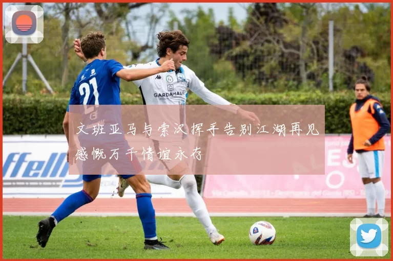 文班亚马与索汉挥手告别江湖再见感慨万千情谊永存