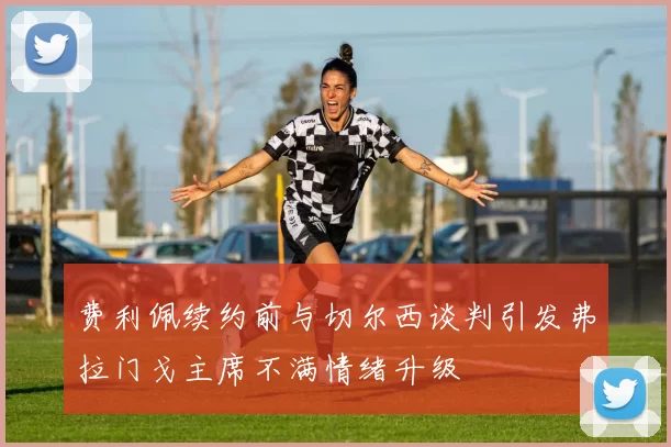 费利佩续约前与切尔西谈判引发弗拉门戈主席不满情绪升级