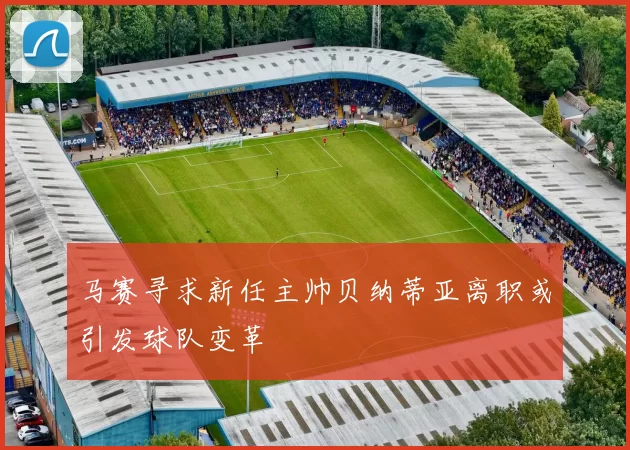 马赛寻求新任主帅贝纳蒂亚离职或引发球队变革
