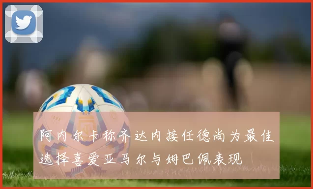 阿内尔卡称齐达内接任德尚为最佳选择喜爱亚马尔与姆巴佩表现