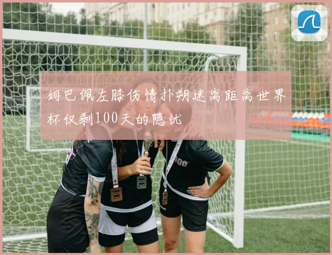 姆巴佩左膝伤情扑朔迷离距离世界杯仅剩100天的隐忧