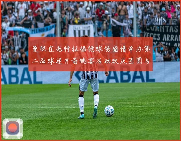 曼联在老特拉福德球场盛情举办第二届球迷开斋晚宴活动欢庆团圆与友谊