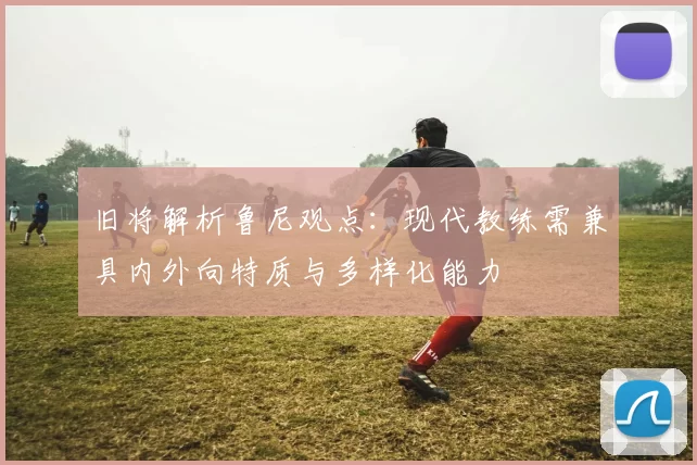 旧将解析鲁尼观点：现代教练需兼具内外向特质与多样化能力