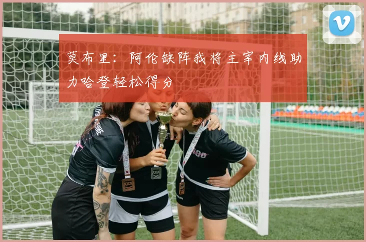 莫布里：阿伦缺阵我将主宰内线助力哈登轻松得分