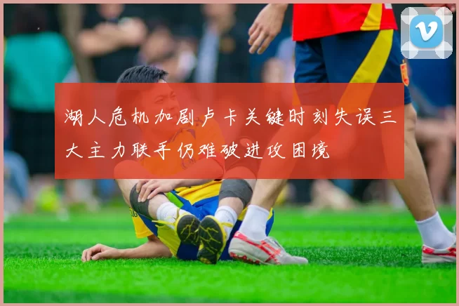 湖人危机加剧卢卡关键时刻失误三大主力联手仍难破进攻困境