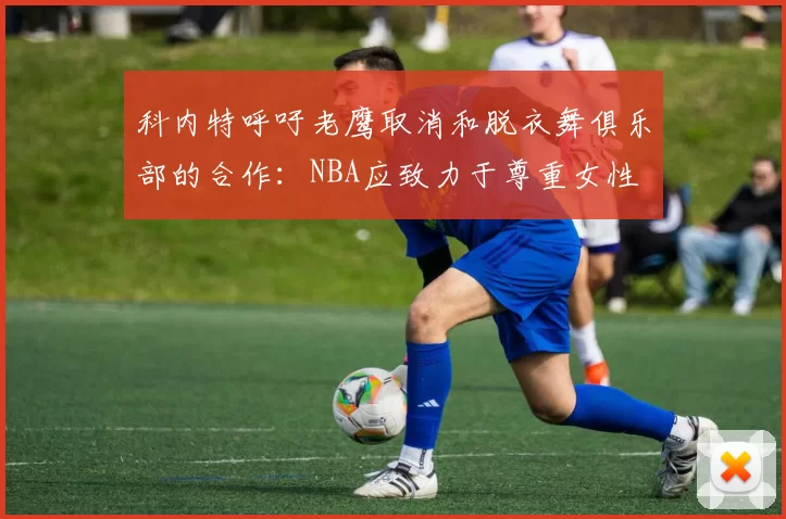 科内特呼吁老鹰取消和脱衣舞俱乐部的合作：NBA应致力于尊重女性
